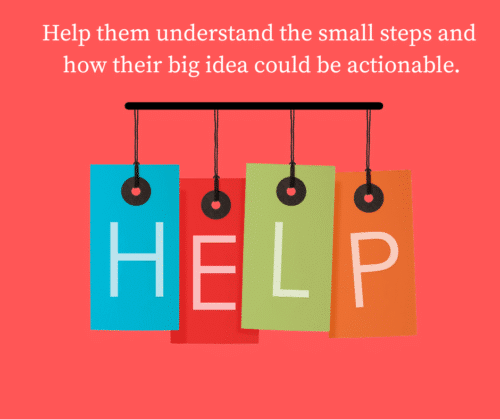 help them understand the small steps and how their big idea could be actionable